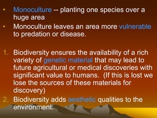 • Monoculture -- planting one species over a
huge area
• Monoculture leaves an area more vulnerable
to predation or disease.
1. Biodiversity ensures the availability of a rich
variety of genetic material that may lead to
future agricultural or medical discoveries with
significant value to humans. (If this is lost we
lose the sources of these materials for
discovery)
2. Biodiversity adds aesthetic qualities to the
environment.
 