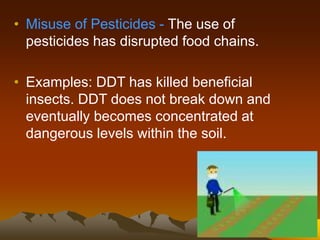 • Misuse of Pesticides - The use of
pesticides has disrupted food chains.
• Examples: DDT has killed beneficial
insects. DDT does not break down and
eventually becomes concentrated at
dangerous levels within the soil.
 