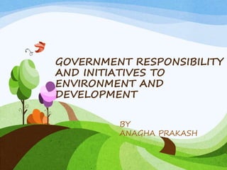 GOVERNMENT RESPONSIBILITY
AND INITIATIVES TO
ENVIRONMENT AND
DEVELOPMENT
BY
ANAGHA PRAKASH
 
