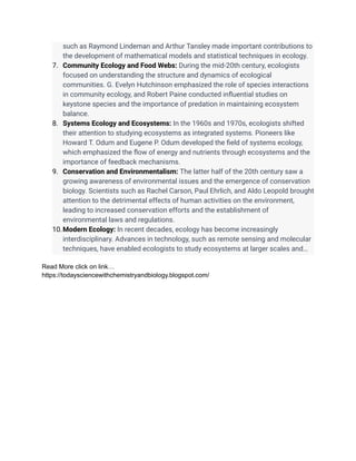 such as Raymond Lindeman and Arthur Tansley made important contributions to
the development of mathematical models and statistical techniques in ecology.
7. Community Ecology and Food Webs: During the mid-20th century, ecologists
focused on understanding the structure and dynamics of ecological
communities. G. Evelyn Hutchinson emphasized the role of species interactions
in community ecology, and Robert Paine conducted influential studies on
keystone species and the importance of predation in maintaining ecosystem
balance.
8. Systems Ecology and Ecosystems: In the 1960s and 1970s, ecologists shifted
their attention to studying ecosystems as integrated systems. Pioneers like
Howard T. Odum and Eugene P. Odum developed the field of systems ecology,
which emphasized the flow of energy and nutrients through ecosystems and the
importance of feedback mechanisms.
9. Conservation and Environmentalism: The latter half of the 20th century saw a
growing awareness of environmental issues and the emergence of conservation
biology. Scientists such as Rachel Carson, Paul Ehrlich, and Aldo Leopold brought
attention to the detrimental effects of human activities on the environment,
leading to increased conservation efforts and the establishment of
environmental laws and regulations.
10.Modern Ecology: In recent decades, ecology has become increasingly
interdisciplinary. Advances in technology, such as remote sensing and molecular
techniques, have enabled ecologists to study ecosystems at larger scales and…
Read More click on link…
https://todaysciencewithchemistryandbiology.blogspot.com/
 