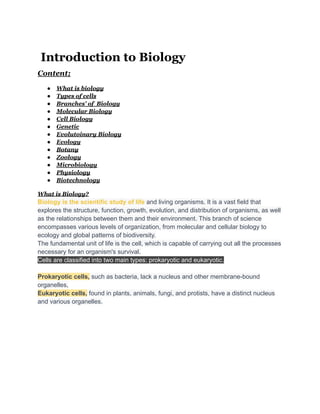 Introduction to Biology
Content;
● What is biology
● Types of cells
● Branches' of Biology
● Molecular Biology
● Cell Biology
● Genetic
● Evolutoinary Biology
● Ecology
● Botany
● Zoology
● Microbiology
● Physiology
● Biotechnology
What is Biology?
Biology is the scientific study of life and living organisms. It is a vast field that
explores the structure, function, growth, evolution, and distribution of organisms, as well
as the relationships between them and their environment. This branch of science
encompasses various levels of organization, from molecular and cellular biology to
ecology and global patterns of biodiversity.
The fundamental unit of life is the cell, which is capable of carrying out all the processes
necessary for an organism's survival.
Cells are classified into two main types: prokaryotic and eukaryotic.
Prokaryotic cells, such as bacteria, lack a nucleus and other membrane-bound
organelles,
Eukaryotic cells, found in plants, animals, fungi, and protists, have a distinct nucleus
and various organelles.
 