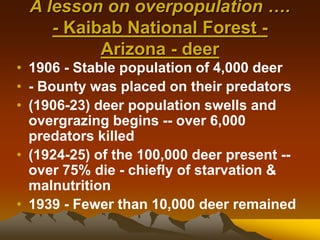 A lesson on overpopulation ….
- Kaibab National Forest -
Arizona - deer
• 1906 - Stable population of 4,000 deer
• - Bounty was placed on their predators
• (1906-23) deer population swells and
overgrazing begins -- over 6,000
predators killed
• (1924-25) of the 100,000 deer present --
over 75% die - chiefly of starvation &
malnutrition
• 1939 - Fewer than 10,000 deer remained
 