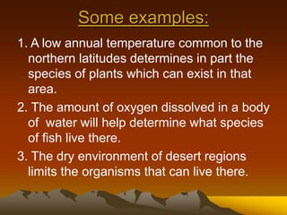 Some examples:
1. A low annual temperature common to the
northern latitudes determines in part the
species of plants which can exist in that
area.
2. The amount of oxygen dissolved in a body
of water will help determine what species
of fish live there.
3. The dry environment of desert regions
limits the organisms that can live there.
 