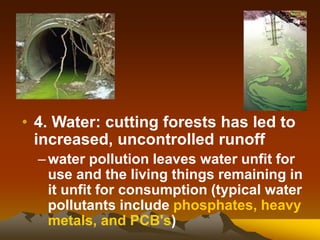 • 4. Water: cutting forests has led to
increased, uncontrolled runoff
–water pollution leaves water unfit for
use and the living things remaining in
it unfit for consumption (typical water
pollutants include phosphates, heavy
metals, and PCB's)
 
