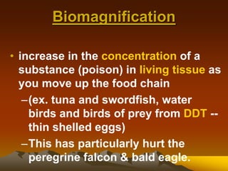 Biomagnification
• increase in the concentration of a
substance (poison) in living tissue as
you move up the food chain
–(ex. tuna and swordfish, water
birds and birds of prey from DDT --
thin shelled eggs)
–This has particularly hurt the
peregrine falcon & bald eagle.
 