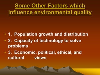 Some Other Factors which
influence environmental quality
• 1. Population growth and distribution
• 2. Capacity of technology to solve
problems
• 3. Economic, political, ethical, and
cultural views
 