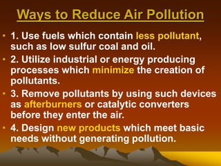 Ways to Reduce Air Pollution
• 1. Use fuels which contain less pollutant,
such as low sulfur coal and oil.
• 2. Utilize industrial or energy producing
processes which minimize the creation of
pollutants.
• 3. Remove pollutants by using such devices
as afterburners or catalytic converters
before they enter the air.
• 4. Design new products which meet basic
needs without generating pollution.
 