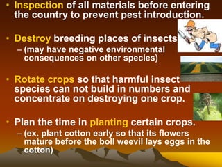 • Inspection of all materials before entering
the country to prevent pest introduction.
• Destroy breeding places of insects
– (may have negative environmental
consequences on other species)
• Rotate crops so that harmful insect
species can not build in numbers and
concentrate on destroying one crop.
• Plan the time in planting certain crops.
– (ex. plant cotton early so that its flowers
mature before the boll weevil lays eggs in the
cotton)
 