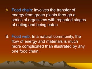 A. Food chain: involves the transfer of
energy from green plants through a
series of organisms with repeated stages
of eating and being eaten
B. Food web: In a natural community, the
flow of energy and materials is much
more complicated than illustrated by any
one food chain.
 