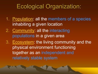 Ecological Organization:
1. Population: all the members of a species
inhabiting a given location
2. Community: all the interacting
populations in a given area
3. Ecosystem: the living community and the
physical environment functioning
together as an independent and
relatively stable system
 