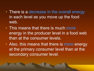 • There is a decrease in the overall energy
in each level as you move up the food
web.
• This means that there is much more
energy in the producer level in a food web
than at the consumer levels.
• Also, this means that there is more energy
at the primary consumer level than at the
secondary consumer level.
 