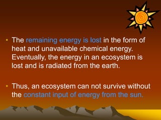 • The remaining energy is lost in the form of
heat and unavailable chemical energy.
Eventually, the energy in an ecosystem is
lost and is radiated from the earth.
• Thus, an ecosystem can not survive without
the constant input of energy from the sun.
 