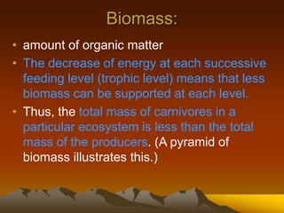 Biomass:
• amount of organic matter
• The decrease of energy at each successive
feeding level (trophic level) means that less
biomass can be supported at each level.
• Thus, the total mass of carnivores in a
particular ecosystem is less than the total
mass of the producers. (A pyramid of
biomass illustrates this.)
 