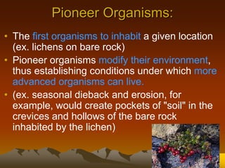Pioneer Organisms:
• The first organisms to inhabit a given location
(ex. lichens on bare rock)
• Pioneer organisms modify their environment,
thus establishing conditions under which more
advanced organisms can live.
• (ex. seasonal dieback and erosion, for
example, would create pockets of "soil" in the
crevices and hollows of the bare rock
inhabited by the lichen)
 