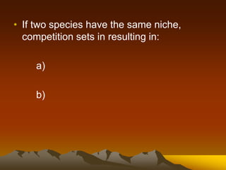 • If two species have the same niche,
competition sets in resulting in:
a)
b)
 