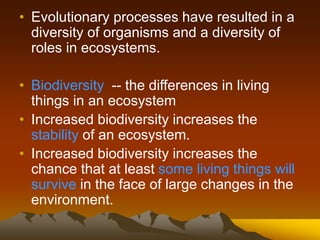 • Evolutionary processes have resulted in a
diversity of organisms and a diversity of
roles in ecosystems.
• Biodiversity -- the differences in living
things in an ecosystem
• Increased biodiversity increases the
stability of an ecosystem.
• Increased biodiversity increases the
chance that at least some living things will
survive in the face of large changes in the
environment.
 