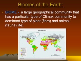 Biomes of the Earth:
• BIOME - a large geographical community that
has a particular type of Climax community (a
dominant type of plant (flora) and animal
(fauna) life).
 