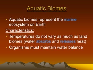 Aquatic Biomes
• Aquatic biomes represent the marine
ecosystem on Earth
Characteristics:
• Temperatures do not vary as much as land
biomes (water absorbs and releases heat)
• Organisms must maintain water balance
 