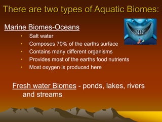 There are two types of Aquatic Biomes:
Marine Biomes-Oceans
• Salt water
• Composes 70% of the earths surface
• Contains many different organisms
• Provides most of the earths food nutrients
• Most oxygen is produced here
Fresh water Biomes - ponds, lakes, rivers
and streams
 