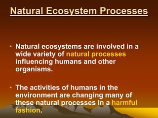 Natural Ecosystem Processes
• Natural ecosystems are involved in a
wide variety of natural processes
influencing humans and other
organisms.
• The activities of humans in the
environment are changing many of
these natural processes in a harmful
fashion.
 