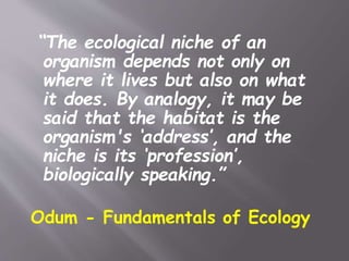 “The ecological niche of an
organism depends not only on
where it lives but also on what
it does. By analogy, it may be
said that the habitat is the
organism's ‘address’, and the
niche is its ‘profession’,
biologically speaking.”
Odum - Fundamentals of Ecology
 