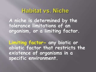A niche is determined by the
tolerance limitations of an
organism, or a limiting factor.
Limiting factor- any biotic or
abiotic factor that restricts the
existence of organisms in a
specific environment.
 