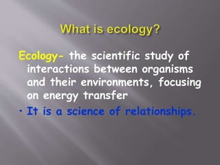 Ecology- the scientific study of
interactions between organisms
and their environments, focusing
on energy transfer
• It is a science of relationships.
 