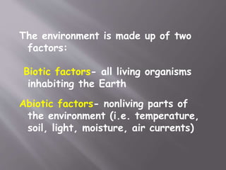 The environment is made up of two
factors:
Biotic factors- all living organisms
inhabiting the Earth
Abiotic factors- nonliving parts of
the environment (i.e. temperature,
soil, light, moisture, air currents)
 