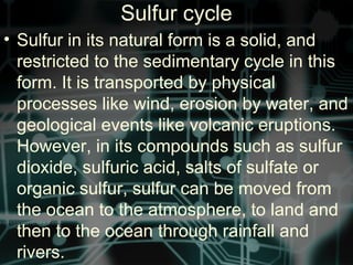 Sulfur cycle
• Sulfur in its natural form is a solid, and
restricted to the sedimentary cycle in this
form. It is transported by physical
processes like wind, erosion by water, and
geological events like volcanic eruptions.
However, in its compounds such as sulfur
dioxide, sulfuric acid, salts of sulfate or
organic sulfur, sulfur can be moved from
the ocean to the atmosphere, to land and
then to the ocean through rainfall and
rivers.
 