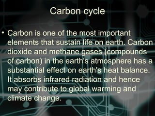 Carbon cycle
• Carbon is one of the most important
elements that sustain life on earth. Carbon
dioxide and methane gases (compounds
of carbon) in the earth's atmosphere has a
substantial effect on earth's heat balance.
It absorbs infrared radiation and hence
may contribute to global warming and
climate change.
 