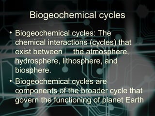 Biogeochemical cycles
• Biogeochemical cycles: The
chemical interactions (cycles) that
exist between the atmosphere,
hydrosphere, lithosphere, and
biosphere.
• Biogeochemical cycles are
components of the broader cycle that
govern the functioning of planet Earth
 