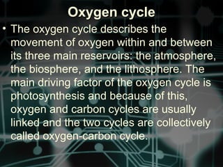 Oxygen cycleOxygen cycle
• The oxygen cycle describes the
movement of oxygen within and between
its three main reservoirs: the atmosphere,
the biosphere, and the lithosphere. The
main driving factor of the oxygen cycle is
photosynthesis and because of this,
oxygen and carbon cycles are usually
linked and the two cycles are collectively
called oxygen-carbon cycle.
 