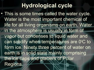 Hydrological cycle
• This is some times called the water cycle.
Water is the most important chemical of
life for all living organisms on earth. Water
in the atmosphere is usually in form of
vapor but condenses to liquid water and
can solidify when temperatures are 00
C to
form ice. Ninety three percent of water on
earth is in solid state mainly comprising
the ice caps and glaciers of Polar
Regions.
 