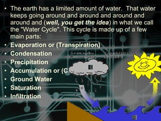 • The earth has a limited amount of water. That water
keeps going around and around and around and
around and (well, you get the idea) in what we call
the "Water Cycle". This cycle is made up of a few
main parts:
• Evaporation or (Transpiration)
• Condensation
• Precipitation
• Accumulation or (Collection)
• Ground Water
• Saturation
• Infiltration
 