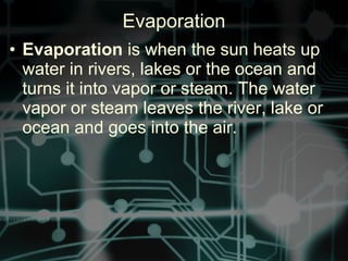 • Evaporation is when the sun heats up
water in rivers, lakes or the ocean and
turns it into vapor or steam. The water
vapor or steam leaves the river, lake or
ocean and goes into the air.
Evaporation
 