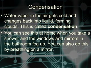 • Water vapor in the air gets cold and
changes back into liquid, forming
clouds. This is called condensation.
• You can see this at home when you take a
shower and the windows and mirrors in
the bathroom fog up. You can also do this
by breathing on a mirror.
Condensation
 