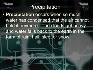 • Precipitation occurs when so much
water has condensed that the air cannot
hold it anymore. The clouds get heavy
and water falls back to the earth in the
form of rain, hail, sleet or snow.
Precipitation
 