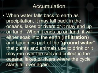 • When water falls back to earth as
precipitation, it may fall back in the
oceans, lakes or rivers or it may end up
on land. When it ends up on land, it will
either soak into the earth (infiltration)
and becomes part of the “ground water”
that plants and animals use to drink or it
may run over the soil and collect in the
oceans, lakes or rivers where the cycle
starts all over again.
Accumulation
 