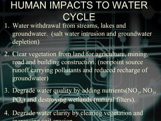 HUMAN IMPACTS TO WATER
CYCLE
1. Water withdrawal from streams, lakes and
groundwater. (salt water intrusion and groundwater
depletion)
2. Clear vegetation from land for agriculture, mining,
road and building construction. (nonpoint source
runoff carrying pollutants and reduced recharge of
groundwater)
3. Degrade water quality by adding nutrients(NO2, NO3,
PO4) and destroying wetlands (natural filters).
4. Degrade water clarity by clearing vegetation and
 