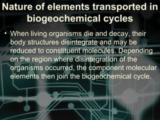 Nature of elements transported in
biogeochemical cycles
• When living organisms die and decay, their
body structures disintegrate and may be
reduced to constituent molecules. Depending
on the region where disintegration of the
organisms occurred, the component molecular
elements then join the biogeochemical cycle.
 
