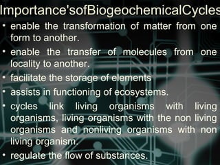 Importance'sofBiogeochemicalCycles
• enable the transformation of matter from one
form to another.
• enable the transfer of molecules from one
locality to another.
• facilitate the storage of elements
• assists in functioning of ecosystems.
• cycles link living organisms with living
organisms, living organisms with the non living
organisms and nonliving organisms with non
living organism.
• regulate the flow of substances.
 