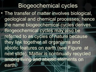 Biogeochemical cycles
• The transfer of matter involves biological,
geological and chemical processes; hence
the name biogeochemical cycles derives.
Biogeochemical cycles may also be
referred to as cycles of nature because
they link together all organisms and
abiotic features on earth (see Figure at
next slide). Matter is continually recycled
among living and abiotic elements on
earth.
 