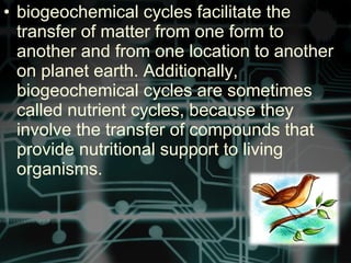 • biogeochemical cycles facilitate the
transfer of matter from one form to
another and from one location to another
on planet earth. Additionally,
biogeochemical cycles are sometimes
called nutrient cycles, because they
involve the transfer of compounds that
provide nutritional support to living
organisms.
 