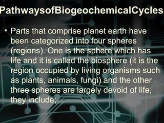PathwaysofBiogeochemicalCycles
• Parts that comprise planet earth have
been categorized into four spheres
(regions). One is the sphere which has
life and it is called the biosphere (it is the
region occupied by living organisms such
as plants, animals, fungi) and the other
three spheres are largely devoid of life,
they include;
 