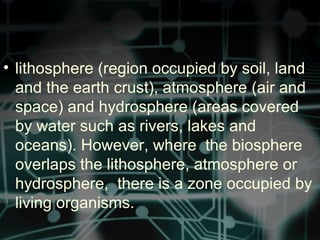 • lithosphere (region occupied by soil, land
and the earth crust), atmosphere (air and
space) and hydrosphere (areas covered
by water such as rivers, lakes and
oceans). However, where the biosphere
overlaps the lithosphere, atmosphere or
hydrosphere, there is a zone occupied by
living organisms.
 
