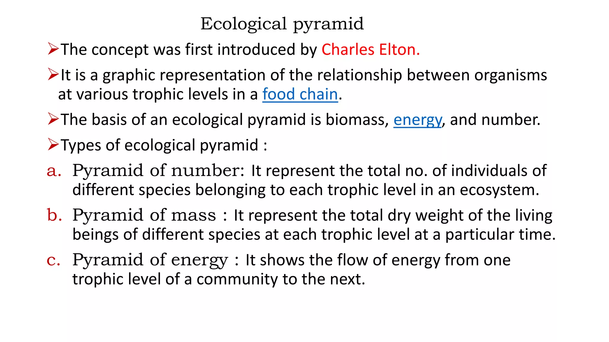 Ecological pyramid
The concept was first introduced by Charles Elton.
It is a graphic representation of the relationship between organisms
at various trophic levels in a food chain.
The basis of an ecological pyramid is biomass, energy, and number.
Types of ecological pyramid :
a. Pyramid of number: It represent the total no. of individuals of
different species belonging to each trophic level in an ecosystem.
b. Pyramid of mass : It represent the total dry weight of the living
beings of different species at each trophic level at a particular time.
c. Pyramid of energy : It shows the flow of energy from one
trophic level of a community to the next.
 