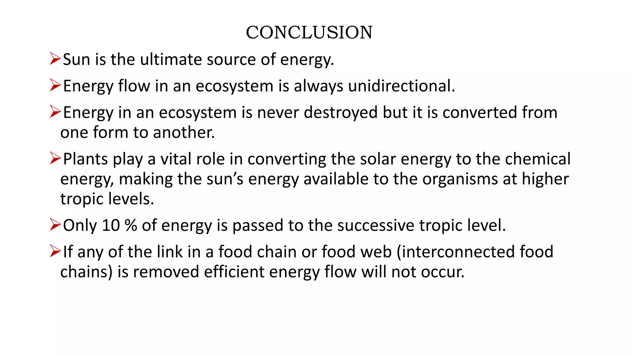 CONCLUSION
Sun is the ultimate source of energy.
Energy flow in an ecosystem is always unidirectional.
Energy in an ecosystem is never destroyed but it is converted from
one form to another.
Plants play a vital role in converting the solar energy to the chemical
energy, making the sun’s energy available to the organisms at higher
tropic levels.
Only 10 % of energy is passed to the successive tropic level.
If any of the link in a food chain or food web (interconnected food
chains) is removed efficient energy flow will not occur.
 