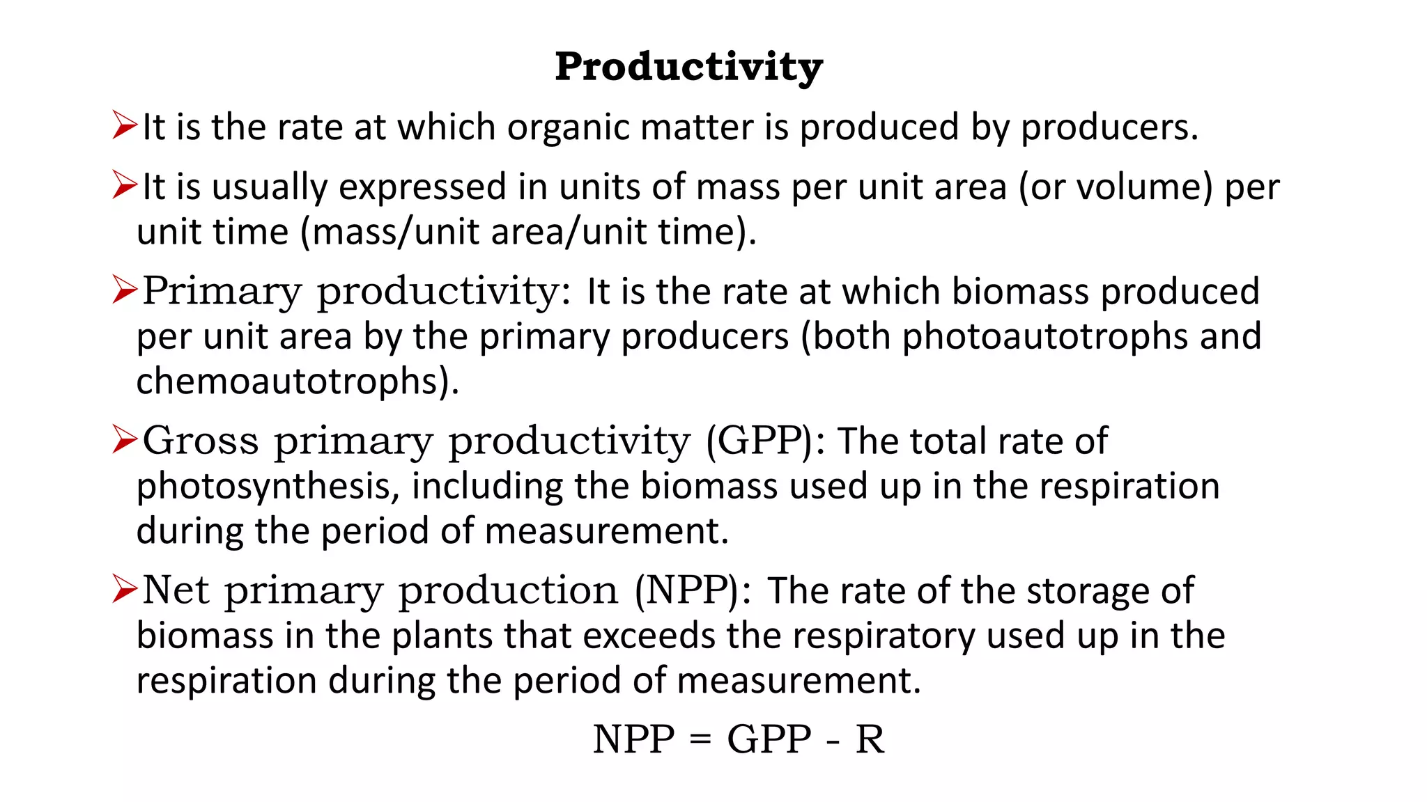 Productivity
It is the rate at which organic matter is produced by producers.
It is usually expressed in units of mass per unit area (or volume) per
unit time (mass/unit area/unit time).
Primary productivity: It is the rate at which biomass produced
per unit area by the primary producers (both photoautotrophs and
chemoautotrophs).
Gross primary productivity (GPP): The total rate of
photosynthesis, including the biomass used up in the respiration
during the period of measurement.
Net primary production (NPP): The rate of the storage of
biomass in the plants that exceeds the respiratory used up in the
respiration during the period of measurement.
NPP = GPP - R
 