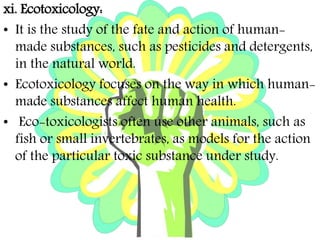 xi. Ecotoxicology:
• It is the study of the fate and action of human-
made substances, such as pesticides and detergents,
in the natural world.
• Ecotoxicology focuses on the way in which human-
made substances affect human health.
• Eco-toxicologists often use other animals, such as
fish or small invertebrates, as models for the action
of the particular toxic substance under study.
 