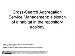 Cross-Search Aggregation Service Management: a sketch of a habitat in the repository ecology Author:  Phil Barker <philb@icbl.hw.ac.uk>, Heriot-Watt University Last modified:  June 2007. See also:  http://www.icbl.hw.ac.uk/publicationFiles/2007/CrossSearchEcology/index.html This work is licenced under the Creative Commons Attribution 2.5 UK: Scotland License. To view a copy of this licence, visit http://creativecommons.org/licenses/by/2.5/scotland/ or send a letter to Creative Commons, 171 Second Street, Suite 300, San Francisco, California 94105, USA. 